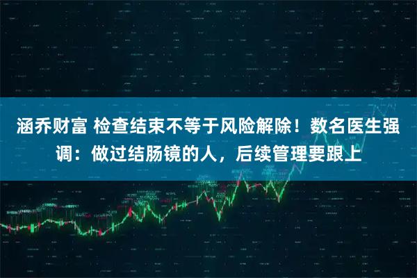 涵乔财富 检查结束不等于风险解除！数名医生强调：做过结肠镜的人，后续管理要跟上