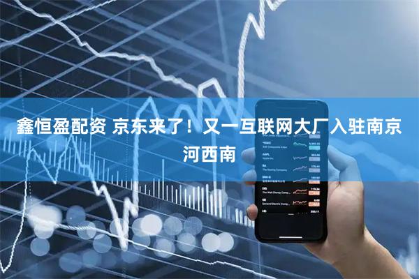 鑫恒盈配资 京东来了！又一互联网大厂入驻南京河西南