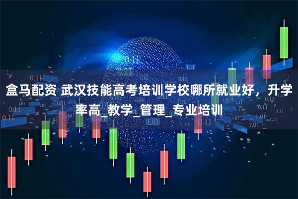 盒马配资 武汉技能高考培训学校哪所就业好，升学率高_教学_管理_专业培训