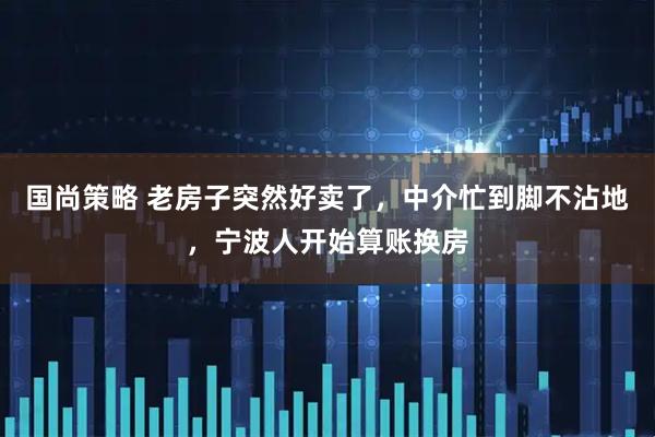 国尚策略 老房子突然好卖了，中介忙到脚不沾地，宁波人开始算账换房