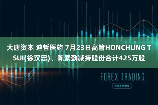 大唐资本 迪哲医药 7月23日高管HONCHUNG TSUI(徐汉忠)、陈素勤减持股份合计425万股