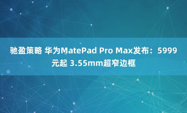驰盈策略 华为MatePad Pro Max发布：5999元起 3.55mm超窄边框