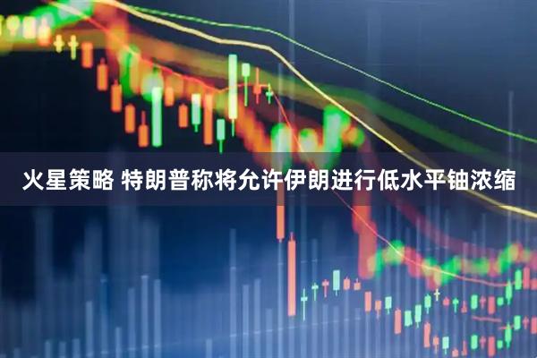 火星策略 特朗普称将允许伊朗进行低水平铀浓缩