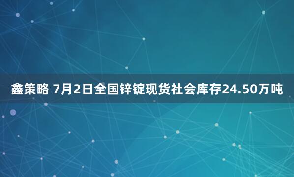 鑫策略 7月2日全国锌锭现货社会库存24.50万吨