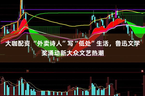 大咖配资 “外卖诗人”写“低处”生活，鲁迅文学奖涌动新大众文艺热潮