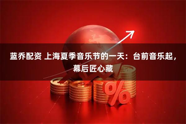 蓝乔配资 上海夏季音乐节的一天：台前音乐起，幕后匠心藏